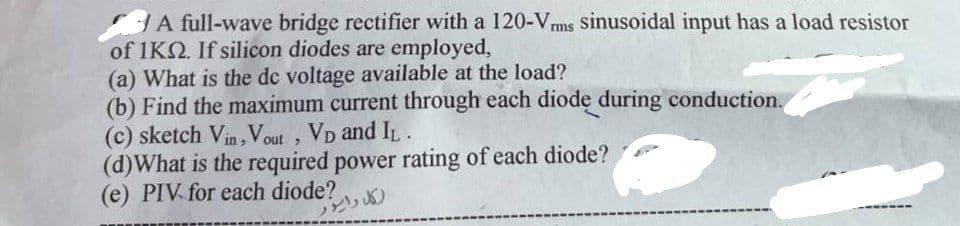 A full-wave bridge rectifier with a 120-Vrms sinusoidal input has a load resistor
of 1KQ2. If silicon diodes are employed,
(a) What is the dc voltage available at the load?
(b) Find the maximum current through each diode during conduction.
(c) sketch Vin, Vout, VD and IL.
(d) What is the required power rating of each diode?
(e) PIV for each diode?
رکل راسو