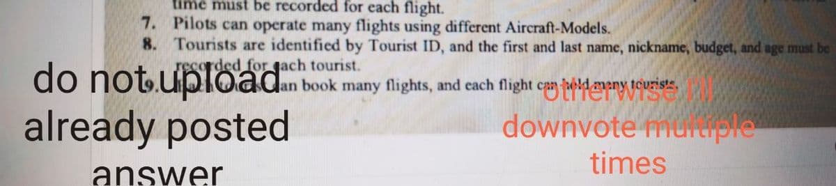 time must be recorded for each flight.
7. Pilots can operate many flights using different Aircraft-Models.
8. Tourists are identified by Tourist ID, and the first and last name, nickname, budget, and age must be
do not upload
already posted
rded for gach tourist.
Jan book many flights, and each flight can beldmeny teuriste.
downvote mureiple
times
answer
