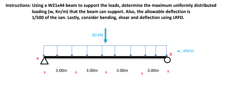 Instructions: Using a W21x44 beam to support the loads, determine the maximum uniformly distributed
loading (w, Kn/m) that the beam can support. Also, the allowable deflection is
1/500 of the san. Lastly, consider bending, shear and deflection using LRFD.
60 KN
w, KN/m
B
3.00m
3.00m
3.00m
3.00m
