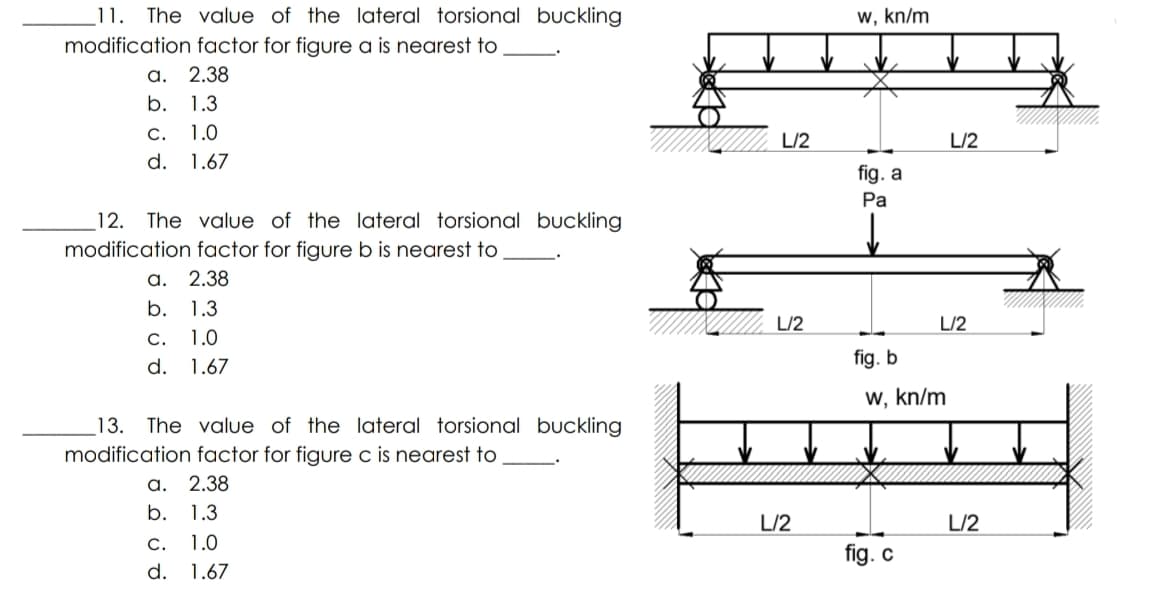 _11. The value of the lateral torsional buckling
w, kn/m
modification factor for figure a is nearest to
а. 2.38
b. 1.3
C.
1.0
L/2
L/2
d. 1.67
fig. a
Ра
12.
The value of the lateral torsional buckling
modification factor for figure b is nearest to
а. 2.38
b. 1.3
IN
L/2
L/2
C.
1.0
d. 1.67
fig. b
w, kn/m
_13. The value of the lateral torsional buckling
modification factor for figure c is nearest to
а. 2.38
b. 1.3
L/2
L/2
C.
1.0
fig. c
d. 1.67
