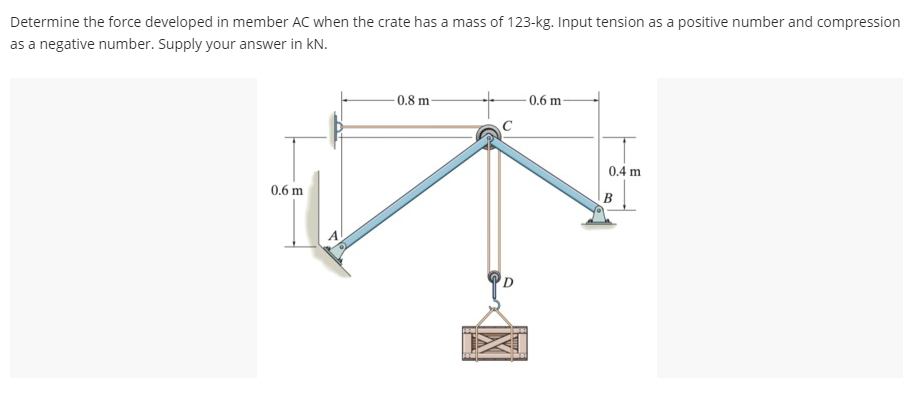 Determine the force developed in member AC when the crate has a mass of 123-kg. Input tension as a positive number and compression
as a negative number. Supply your answer in kN.
0.6 m
0.8 m
0.6 m-
0.4 m
B