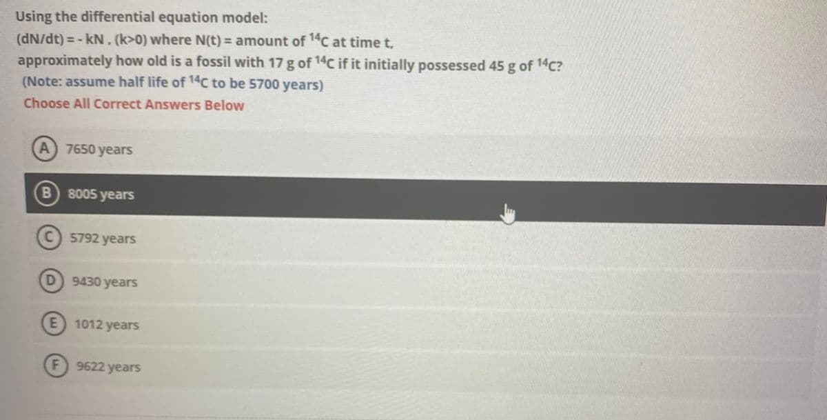 Using the differential equation model:
(dN/dt) = -kN. (k>0) where N(t) = amount of 14C at time t,
approximately how old is a fossil with 17 g of 14C if it initially possessed 45 g of ¹4c?
(Note: assume half life of 14C to be 5700 years)
Choose All Correct Answers Below
(A) 7650 years
B) 8005 years
C) 5792 years
D
9430 years
1012 years
9622 years