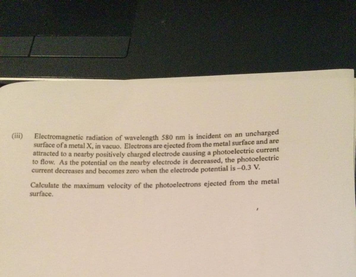 Electromagnetic radiation of wavelength 580 nm is incident on an uncharged
surface of a metal X, in vacuo. Electrons are ejected from the metal surface and are
attracted to a nearby positively charged electrode causing a photoelectric current
to flow. As the potential on the nearby electrode is decreased, the photoelectric
current decreases and becomes zero when the electrode potential is -0.3 V.
Calculate the maximum velocity of the photoelectrons ejected from the metal
surface.
