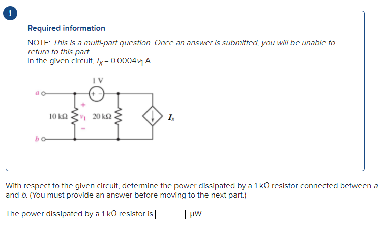 Required information
NOTE: This is a multi-part question. Once an answer is submitted, you will be unable to
return to this part.
In the given circuit, /x = 0.0004v₁ A.
bo
10 ΚΩ
IV
20 ΚΩ
Ix
With respect to the given circuit, determine the power dissipated by a 1 k resistor connected between a
and b. (You must provide an answer before moving to the next part.)
The power dissipated by a 1 k resistor is
μW.