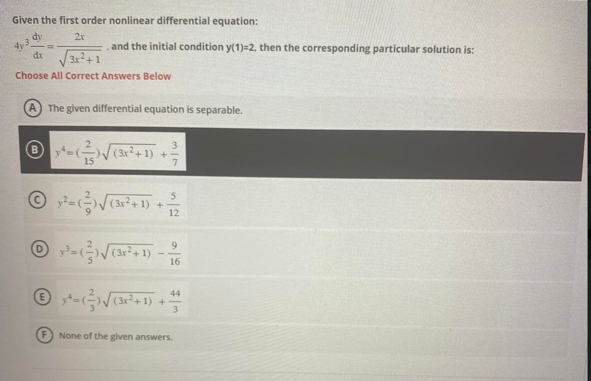 Given the first order nonlinear differential equation:
dy
2x
dx
3x + 1
Choose All Correct Answers Below
, and the initial condition y(1)=2, then the corresponding particular solution is:
A The given differential equation is separable.
3
℗ y += ( ² ) √ √ (3x²+1) + 2²/7
15
5
© x ² = (²-²) √ √ (3x² + 1) + 1/72
D
F
9
y²³ = (²)√(3x²+1)
16
44
Ⓒx²+- (²²) √ (3x² + 1) ++ ++
=
3
None of the given answers.