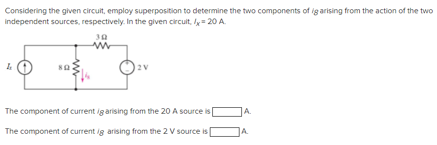 Considering the given circuit, employ superposition to determine the two components of ig arising from the action of the two
independent sources, respectively. In the given circuit, /x = 20 A.
392
Iz
892
www
2 V
The component of current ig arising from the 20 A source is
The component of current ig arising from the 2 V source is
A.
A.