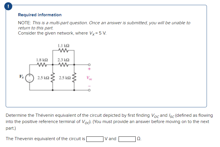 Required information
NOTE: This is a multi-part question. Once an answer is submitted, you will be unable to
return to this part.
Consider the given network, where Vx=5 V.
1.1 ΚΩ
Vx
1.8 ΚΩ
2.5 ΚΩ
2.3 ΚΩ
ww
2.5 k
ww
Determine the Thévenin equivalent of the circuit depicted by first finding Voc and /sc (defined as flowing
into the positive reference terminal of Voc). (You must provide an answer before moving on to the next
part.)
The Thevenin equivalent of the circuit is
V and
Ω.