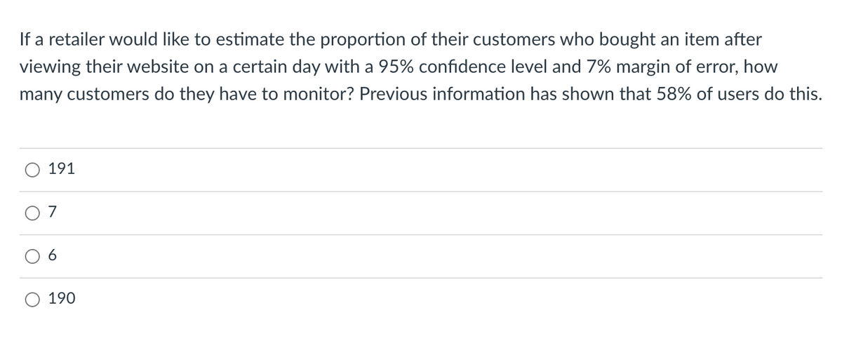 If a retailer would like to estimate the proportion of their customers who bought an item after
viewing their website on a certain day with a 95% confidence level and 7% margin of error, how
many customers do they have to monitor? Previous information has shown that 58% of users do this.
191
O 7
190
