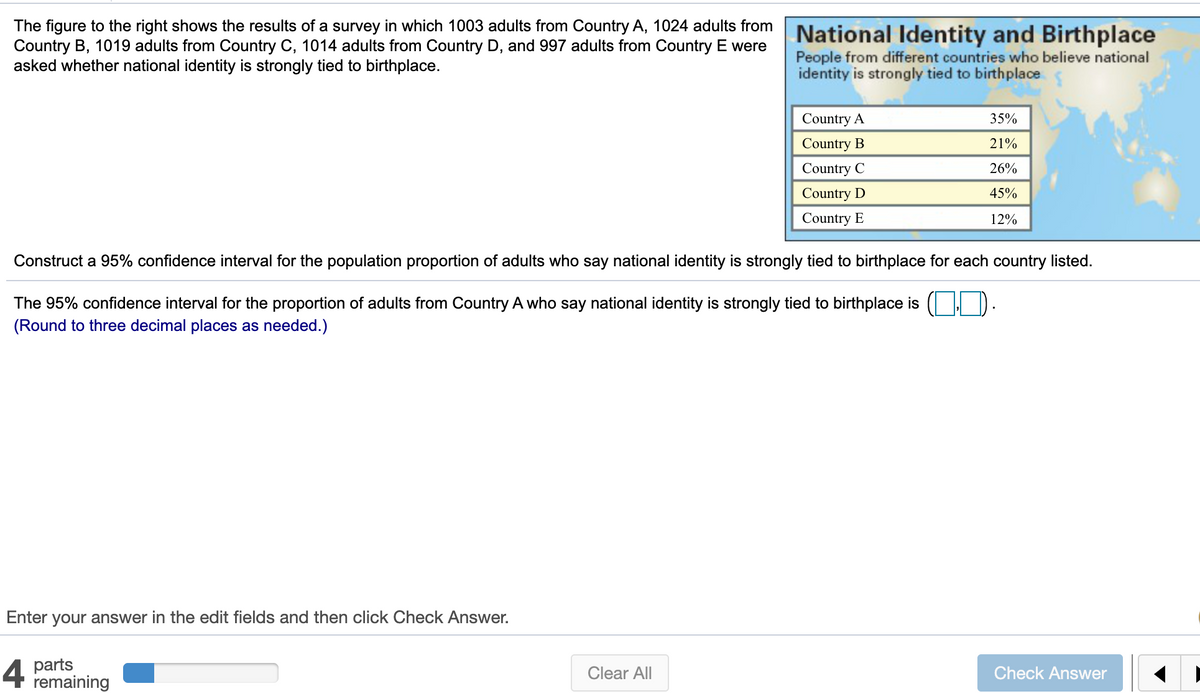 The figure to the right shows the results of a survey in which 1003 adults from Country A, 1024 adults from National Identity and Birthplace
Country B, 1019 adults from Country C, 1014 adults from Country D, and 997 adults from Country E were
asked whether national identity is strongly tied to birthplace.
People from different countries who believe national
identity is strongly tied to birthplace
Country A
35%
Country B
21%
Country C
26%
Country D
45%
Country E
12%
Construct a 95% confidence interval for the population proportion of adults who say national identity is strongly tied to birthplace for each country listed.
The 95% confidence interval for the proportion of adults from Country A who say national identity is strongly tied to birthplace is ( D.
(Round to three decimal places as needed.)
Enter your answer in the edit fields and then click Check Answer.
4 parts
remaining
Clear All
Check Answer
