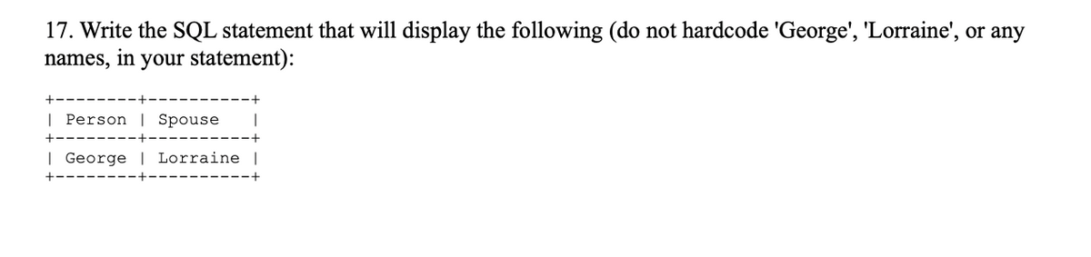 17. Write the SQL statement that will display the following (do not hardcode 'George', 'Lorraine', or any
names, in your statement):
| Person | Spouse
| George | Lorraine
