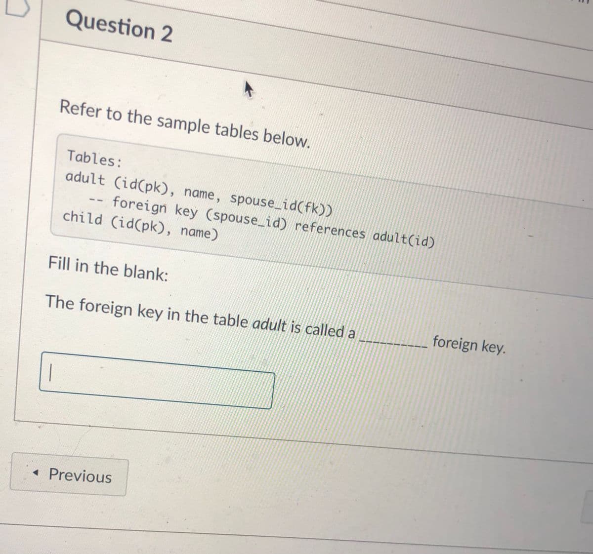 Question 2
Refer to the sample tables below.
Tables:
adult (id(pk), name, spouse_id(fk))
foreign key (spouse id) references adult(id)
--
child (id(pk), name)
Fill in the blank:
The foreign key in the table adult is called a
foreign key.
• Previous
