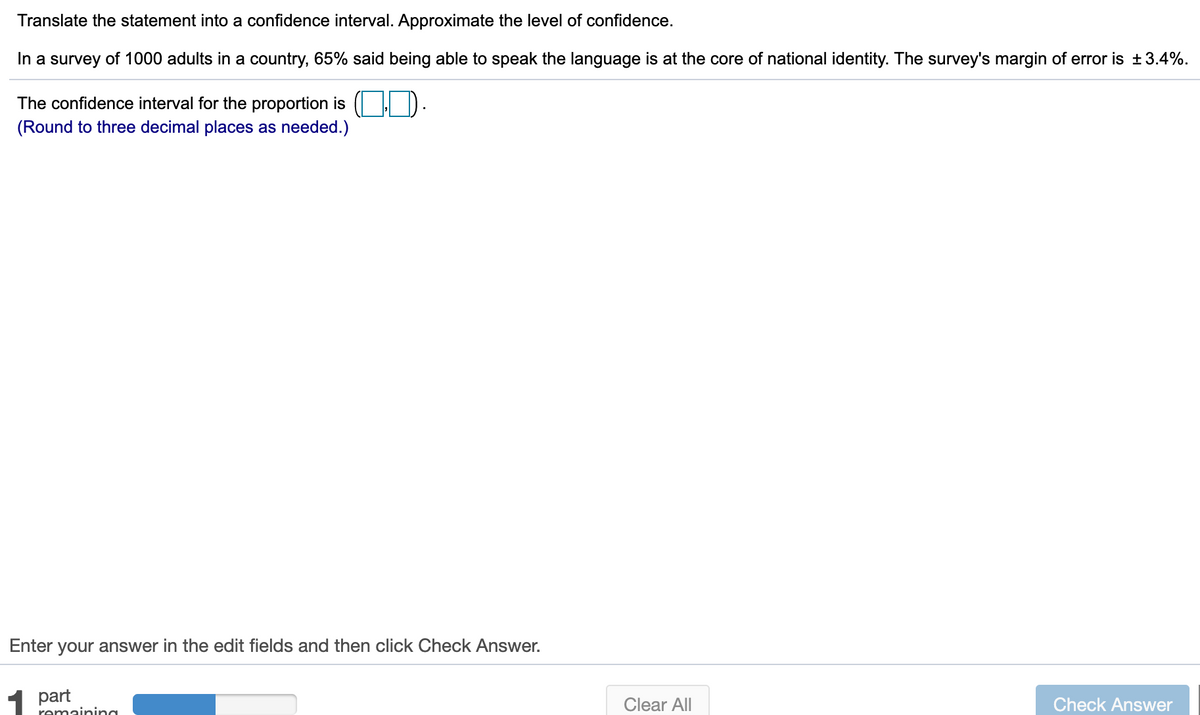 Translate the statement into a confidence interval. Approximate the level of confidence.
In a survey of 1000 adults in a country, 65% said being able to speak the language is at the core of national identity. The survey's margin of error is +3.4%.
The confidence interval for the proportion is ( D.
(Round to three decimal places as needed.)
Enter your answer in the edit fields and then click Check Answer.
1 part
Clear All
Check Answer
remaining
