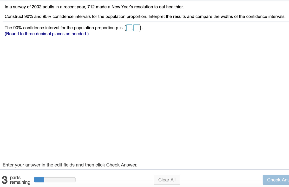 In a survey of 2002 adults in a recent year, 712 made a New Year's resolution to eat healthier.
Construct 90% and 95% confidence intervals for the population proportion. Interpret the results and compare the widths of the confidence intervals.
The 90% confidence interval for the population proportion p is ( | D.
(Round to three decimal places as needed.)
Enter your answer in the edit fields and then click Check Answer.
parts
remaining
Clear All
Check Ans
