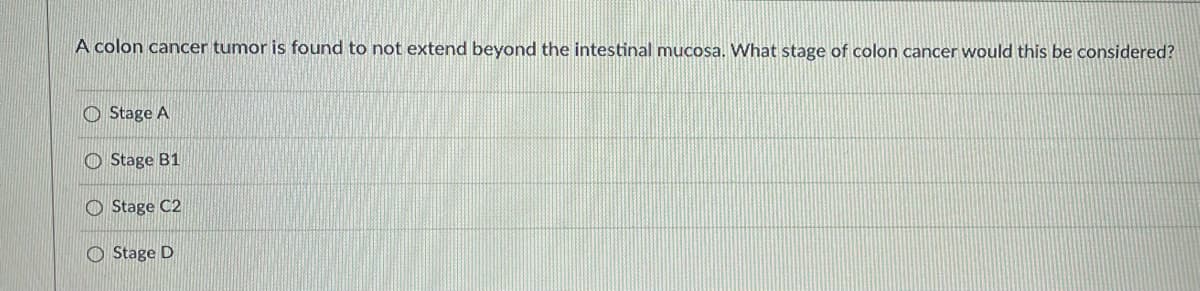 **Question:**
A colon cancer tumor is found to not extend beyond the intestinal mucosa. What stage of colon cancer would this be considered?

**Options:**
- Stage A
- Stage B1
- Stage C2
- Stage D