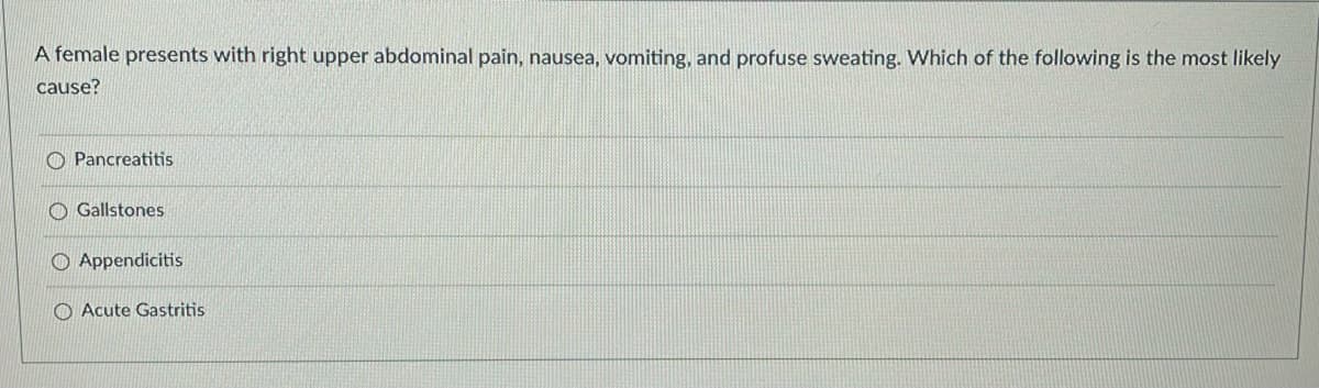 A female presents with right upper abdominal pain, nausea, vomiting, and profuse sweating. Which of the following is the most likely
cause?
O Pancreatitis
O Gallstones
O Appendicitis
O Acute Gastritis
