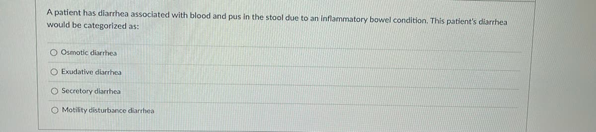 ### Question: Diarrhea Classification

A patient has diarrhea associated with blood and pus in the stool due to an inflammatory bowel condition. This patient's diarrhea would be categorized as:

- ○ Osmotic diarrhea
- ○ Exudative diarrhea
- ○ Secretory diarrhea
- ○ Motility disturbance diarrhea

### Explanation:

This multiple-choice question is designed to test the understanding of different types of diarrhea based on their underlying causes. Given the presence of blood and pus in the stool due to an inflammatory bowel condition, the correct category for this type of diarrhea is:

- Exudative diarrhea

Exudative diarrhea typically results from intestinal inflammation, leading to the presence of blood, pus, and mucus in the stool. This type of diarrhea is often associated with conditions such as inflammatory bowel disease (IBD), including Crohn's disease and ulcerative colitis.

The other options are categorized as:

- **Osmotic diarrhea:** Caused by non-absorbable substances in the intestine that draw water into the lumen.
- **Secretory diarrhea:** Results from excessive secretion of electrolytes and water into the intestine.
- **Motility disturbance diarrhea:** Occurs when intestinal motility is altered, leading to inadequate absorption and digestion.

Understanding the distinguishing features of each type helps in diagnosing and managing gastrointestinal conditions effectively.