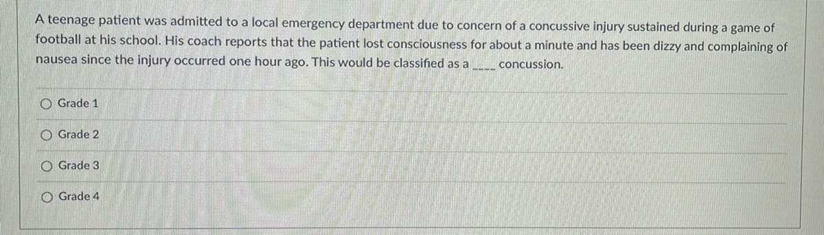 ### Concussion Classification Quiz: 

A teenage patient was admitted to a local emergency department due to concern of a concussive injury sustained during a game of football at his school. His coach reports that the patient lost consciousness for about a minute and has been dizzy and complaining of nausea since the injury occurred one hour ago. This would be classified as a ____ concussion.

#### Answer Options:
- [ ] Grade 1
- [ ] Grade 2
- [ ] Grade 3
- [ ] Grade 4

**Explanation:**

- **Grade 1**: Typically involves no loss of consciousness and symptoms last less than 15 minutes.
- **Grade 2**: Usually does not involve loss of consciousness, and if symptoms persist longer than 15 minutes.
- **Grade 3**: Involves any loss of consciousness, either brief (seconds) or prolonged (minutes).
- **Grade 4**: Often refers to severe traumatic brain injuries, not commonly used in standard concussion grading scales.

The correct answer for this scenario, based on the symptoms of loss of consciousness and persistent dizziness and nausea, is Grade 3.