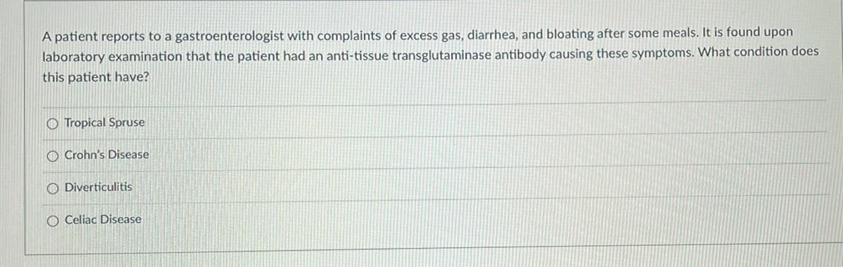 **Question:**
A patient reports to a gastroenterologist with complaints of excess gas, diarrhea, and bloating after some meals. It is found upon laboratory examination that the patient had an anti-tissue transglutaminase antibody causing these symptoms. What condition does this patient have?

**Options:**
- O Tropical Sprue
- O Crohn's Disease
- O Diverticulitis
- O Celiac Disease

**Explanation:**
The presence of anti-tissue transglutaminase antibodies is a significant marker for Celiac Disease. This condition is characterized by an immune response to gluten, a protein found in wheat, barley, and rye. The immune response takes place in the small intestine, leading to damage and symptoms like gas, diarrhea, and bloating.

In this multiple-choice question, the correct diagnosis for the patient, given their symptoms and laboratory findings, is **Celiac Disease**.