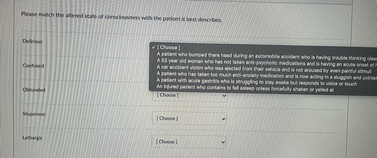 ### Matching Altered States of Consciousness with Patient Descriptions

Please match the altered state of consciousness with the patient it best describes:

1. **Delirious**
   - [Choose]
     - A patient who bumped their head during an automobile accident who is having trouble thinking clearly.
     - A 53-year-old woman who has not taken anti-psychotic medications and is having an acute onset of hallucinations.
     - A car accident victim who was ejected from their vehicle and is not aroused by even painful stimuli.
     - A patient who has taken too much anti-anxiety medication and is now acting in a sluggish and uninterested manner.
     - A patient with acute gastritis who is struggling to stay awake but responds to voice or touch.
     - An injured patient who continues to fall asleep unless forcefully shaken or yelled at.

2. **Confused**
   - [Choose]
     - A patient who bumped their head during an automobile accident who is having trouble thinking clearly.
     - A 53-year-old woman who has not taken anti-psychotic medications and is having an acute onset of hallucinations.
     - A car accident victim who was ejected from their vehicle and is not aroused by even painful stimuli.
     - A patient who has taken too much anti-anxiety medication and is now acting in a sluggish and uninterested manner.
     - A patient with acute gastritis who is struggling to stay awake but responds to voice or touch.
     - An injured patient who continues to fall asleep unless forcefully shaken or yelled at.

3. **Obtunded**
   - [Choose]
     - A patient who bumped their head during an automobile accident who is having trouble thinking clearly.
     - A 53-year-old woman who has not taken anti-psychotic medications and is having an acute onset of hallucinations.
     - A car accident victim who was ejected from their vehicle and is not aroused by even painful stimuli.
     - A patient who has taken too much anti-anxiety medication and is now acting in a sluggish and uninterested manner.
     - A patient with acute gastritis who is struggling to stay awake but responds to voice or touch.
     - An injured patient who continues to fall asleep unless forcefully shaken or yelled at.

4. **Stuporous**
   - [Choose]
     - A patient who bumped their head during an automobile accident who is having trouble thinking clearly.
     - A 53-year-old woman who