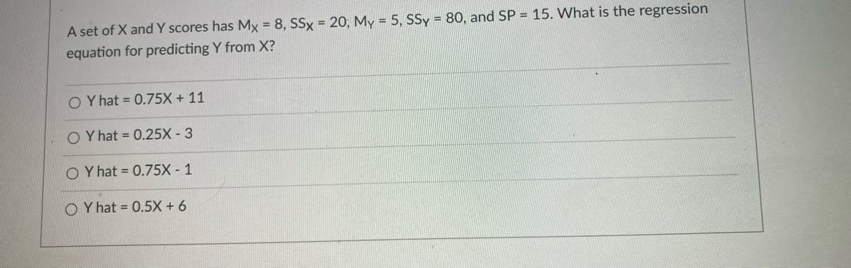 A set of X and Y scores has Mx = 8, SSx 20, My = 5, SSy = 80, and SP = 15. What is the regression
equation for predicting Y from X?
O Y hat = 0.75X + 11
Y hat = 0.25X - 3
O Y hat = 0.75X- 1
O Y hat = 0.5X + 6
