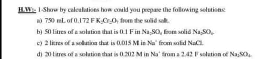 H.W:- 1-Show by calculations how could you prepare the following solutions:
a) 750 ml. of 0.172 F K,Cr,0, from the solid salt.
b) 50 litres of a solution that is 0.1 Fin Na,So, from solid Na,SO,
c) 2 litres of a solution that is 0.015 M in Na" from solid NaCl.
d) 20 litres of a solution that is 0.202 M in Na' from a 2.42 F solution of Na;SO.
