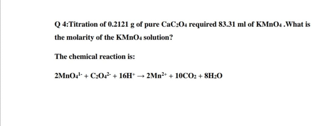 Q 4:Titration of 0.2121 g of pure CaC204 required 83.31 ml of KMNO4 .What is
the molarity of the KMNO4 solution?
The chemical reaction is:
2MNO4!- + C20,²- + 16H* → 2Mn²+ + 10CO2 + 8H2O
