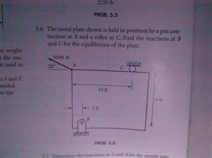 2250 lb
PROB. 5.5
5.6 The metal plate shown is held in position by a pin con-
nection at B and a roller at C Find the reactions at B
and C for the equilibrium of the plate.
re weighs
the ma-
s used to
3000 lb
26
C.
BA and F.
ended
st tips
10 f
21t
PROD. 5.6
57
letermin
he reactions at dand for the simpl
