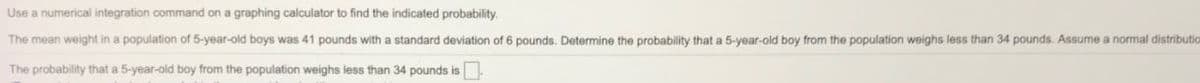 Use a numerical integration command on a graphing calculator to find the indicated probability.
The mean weight in a population of 5-year-old boys was 41 pounds with a standard deviation of 6 pounds. Determine the probability that a 5-year-old boy from the population weighs less than 34 pounds. Assume a normal distributio
The probability that a 5-year-old boy from the population weighs less than 34 pounds is
