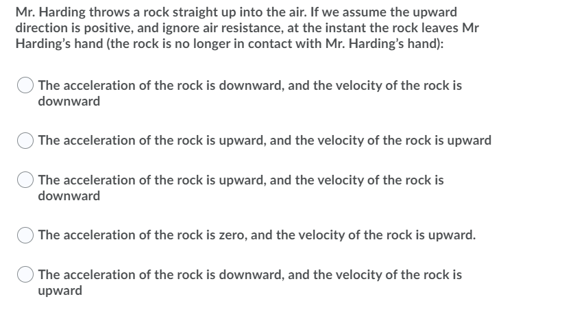 Mr. Harding throws a rock straight up into the air. If we assume the upward
direction is positive, and ignore air resistance, at the instant the rock leaves Mr
Harding's hand (the rock is no longer in contact with Mr. Harding's hand):
The acceleration of the rock is downward, and the velocity of the rock is
downward
The acceleration of the rock is upward, and the velocity of the rock is upward
The acceleration of the rock is upward, and the velocity of the rock is
downward
O The acceleration of the rock is zero, and the velocity of the rock is upward.
O The acceleration of the rock is downward, and the velocity of the rock is
upward
