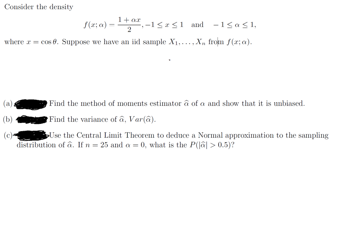 Consider the density
1+ ax
f (x; a) =
-1< x <1 and
-1<α< 1,
where x = cos 0. Suppose we have an iid sample X1,..., Xn from f(x; a).
(a).
Find the method of moments estimator â of a and show that it is unbiased.
(b)
Find the variance of â, Var(â).
Use the Central Limit Theorem to deduce a Normal approximation to the sampling
(c)-
distribution of â. If n = 25 and a = 0, what is the P(lâ| > 0.5)?
