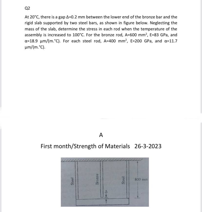Q2
At 20°C, there is a gap A=0.2 mm between the lower end of the bronze bar and the
rigid slab supported by two steel bars, as shown in figure below. Neglecting the
mass of the slab, determine the stress in each rod when the temperature of the
assembly is increased to 100°C. For the bronze rod, A=600 mm², E-83 GPa, and
a=18.9 μm/(m. °C). For each steel rod, A=400 mm², E-200 GPa, and a=11.7
μm/(m. °C).
A
First month/Strength of Materials 26-3-2023
Steel
Bronze
444
Steel
800 mm