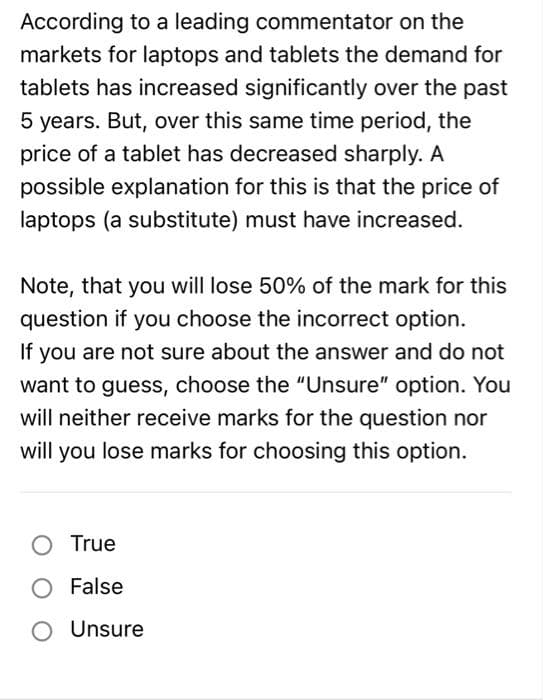 According to a leading commentator on the
markets for laptops and tablets the demand for
tablets has increased significantly over the past
5 years. But, over this same time period, the
price of a tablet has decreased sharply. A
possible explanation for this is that the price of
laptops (a substitute) must have increased.
Note, that you will lose 50% of the mark for this
question if you choose the incorrect option.
If you are not sure about the answer and do not
want to guess, choose the "Unsure" option. You
will neither receive marks for the question nor
will you lose marks for choosing this option.
O True
False
O Unsure