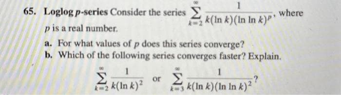 65. Loglog p-series Consider the series
p is a real number.
a. For what values of p does this series converge?
b. Which of the following series converges faster? Explain.
1
Σ
k2k(Ink)²
1
k(In k) (In In k)P'
1
k3k(In k) (In In k)2?
or Σ
where