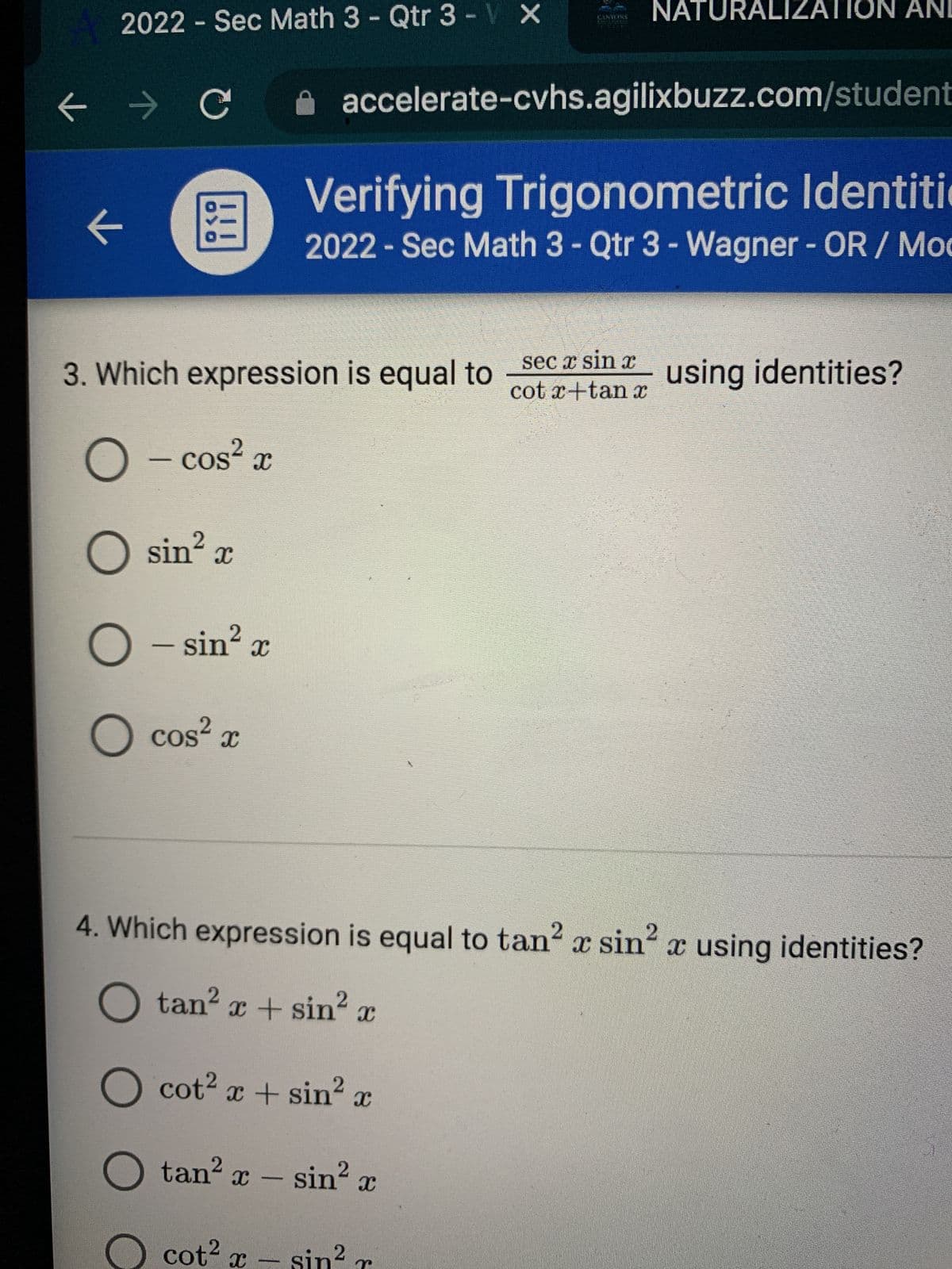 **Verifying Trigonometric Identities**

**2022 - Sec Math 3 - Qtr 3 - Wagner - OR / Moore**

---

### Question 3

**Which expression is equal to \(\frac{\sec x \sin x}{\cot x + \tan x}\) using identities?**

Options:
- \(\cos^2 x\)
- \(\sin^2 x\)
- \(\cos^2 x\)

---

### Question 4

**Which expression is equal to \(\tan^2 x \sin^2 x\) using identities?**

Options:
- \(\tan^2 x + \sin^2 x\)
- \(\cot^2 x + \sin^2 x\)
- \(\tan^2 x - \sin^2 x\)
- \(\cot^2 x - \sin^2 x\)

---

**Explanation for Graphs or Diagrams:**

In this context, no graphs or diagrams are present in the image, only text-based multiple-choice questions. The questions are focused on verifying trigonometric identities, specifically simplifying given trigonometric expressions using known trigonometric identities.