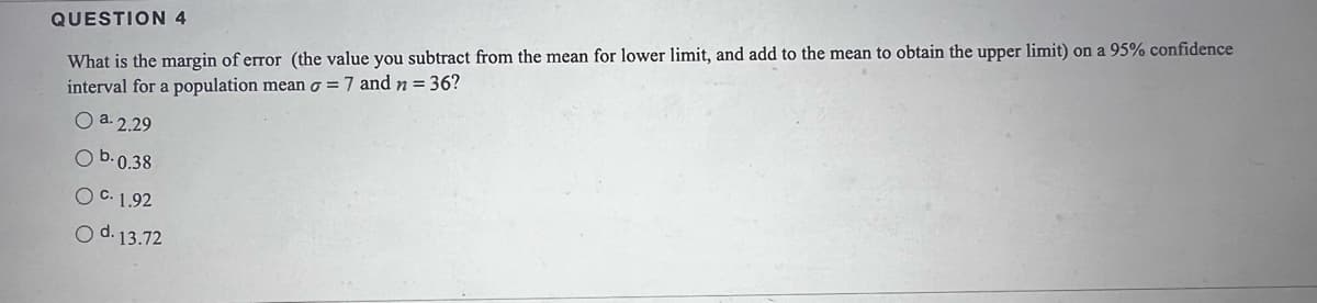 What is the margin of error (the value you subtract from the mean for lower limit, and add to the mean to obtain the upper limit) on a 95% confidence
interval for a population mean o = 7 and n = 36?
QUESTION 4
O a. 2.29
O b.0.38
O C. 1.92
O d. 13.72
