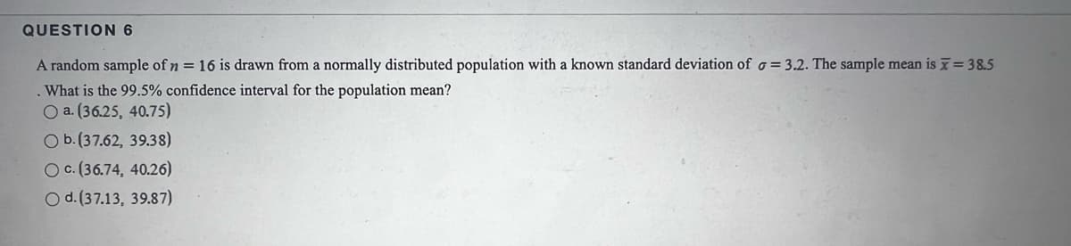 QUESTION 6
A random sample of n = 16 is drawn from a normally distributed population with a known standard deviation of o= 3.2. The sample mean is = 38.5
. What is the 99.5% confidence interval for the population mean?
O a. (36.25, 40.75)
O b.(37.62, 39.38)
O c. (36.74, 40.26)
O d. (37.13, 39.87)
