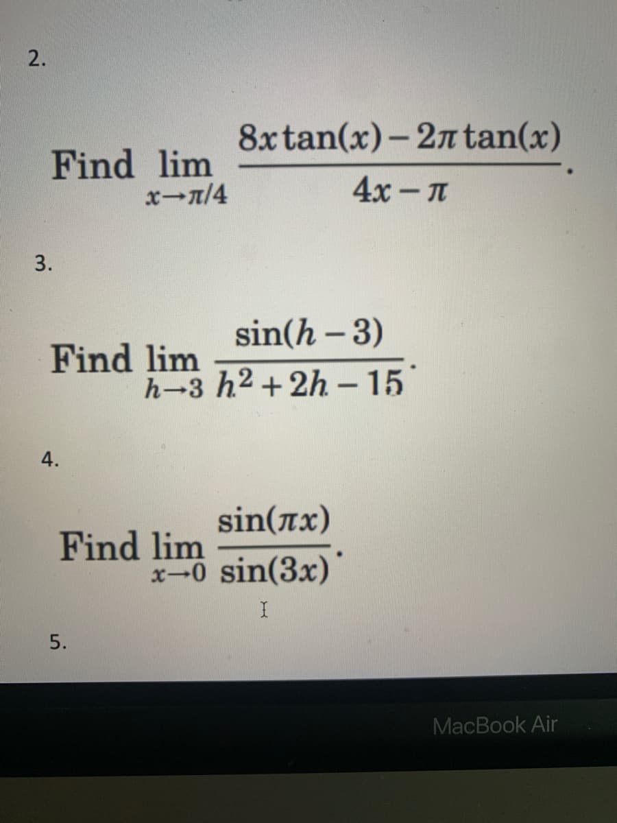 2.
Find lim
x-π/4
3.
Find lim
4.
8x
5.
tan(x)-2лtan(x)
4x-μ
sin(h - 3)
h-3 h²+2h - 15
sin(x)
Find lim
x-0 sin(3x)
I
MacBook Air