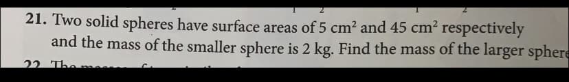 **Problem 21:**

Two solid spheres have surface areas of \(5 \, \text{cm}^2\) and \(45 \, \text{cm}^2\) respectively, and the mass of the smaller sphere is \(2 \, \text{kg}\). Find the mass of the larger sphere.