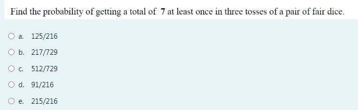 Find the probability of getting a total of 7 at least once in three tosses of a pair of fair dice.
O a. 125/216
O b. 217/729
O c. 512/729
O d. 91/216
O e. 215/216
