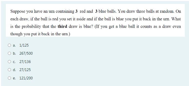 Suppose you have an urn containing 3 red and 3 blue balls. You draw three balls at random. On
each draw, if the ball is red you set it aside and if the ball is blue you put it back in the urn. What
is the probability that the third draw is blue? (If you get a blue ball it counts as a draw even
though you put it back in the urn.)
O a. 1/125
O b. 267/500
O . 27/136
O d. 27/125
O e. 121/200
