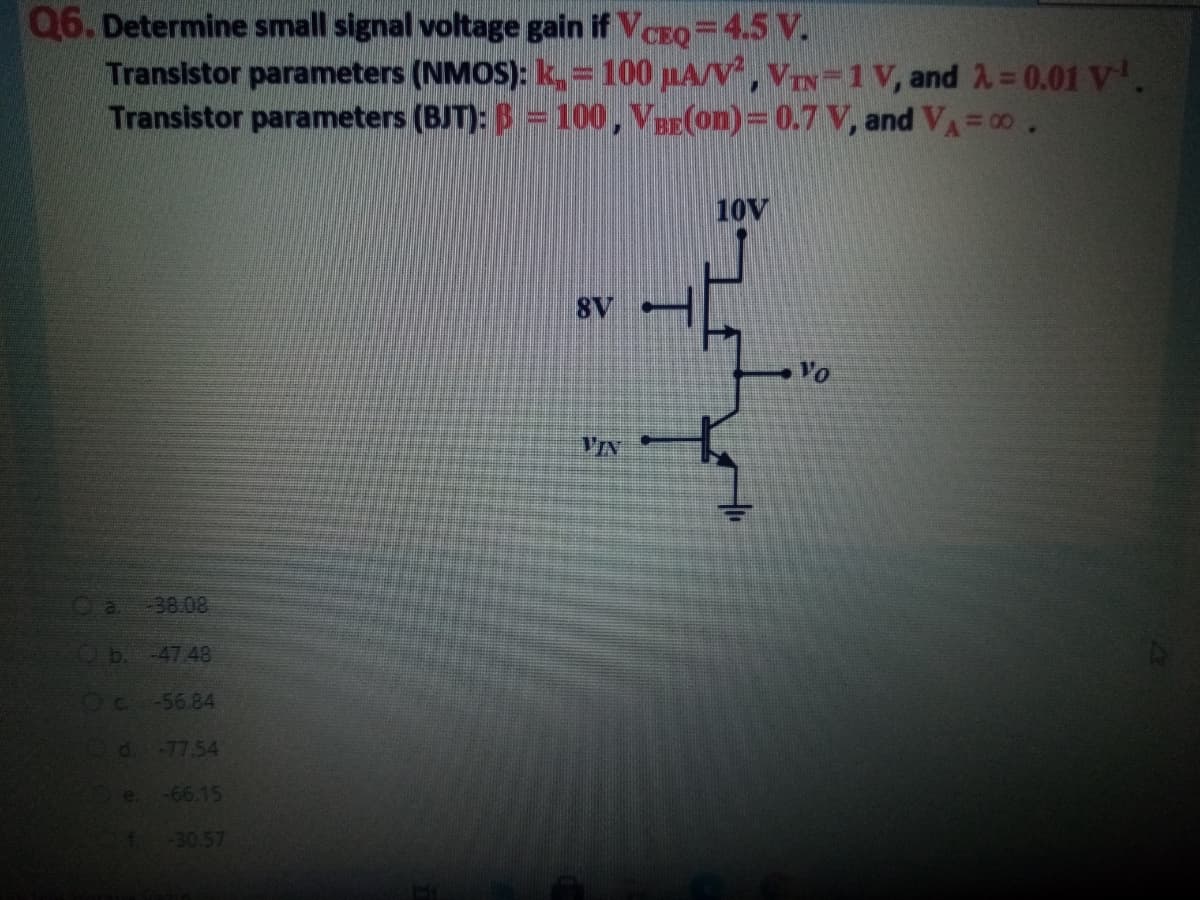 Q6. Determine small signal voltage gain if VCEO =4.5 V.
Transistor parameters (NMOS): k, = 100 pA/V, VIN-1 v, and A= 0.01 V.
Transistor parameters (BJT): B = 100, VaE(on)= 0.7 V, and VA=00.
10V
8V
Yo
-38.08
b. -47.48
Oc -56.84
d-77.54
-66.15
-30.57
