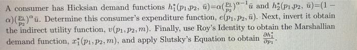 A consumer has Hicksian demand functions h(p1 p2, ü)=a()*"ū and h(p1 P2, u)=(1
a)()"ū. Determine this consumer's expenditure function, e(p1.P2, ū). Next, invert it obtain
the indirect utility function, v(p1, p2, m). Finally, use Roy's Identity to obtain the Marshallian
demand function, r(p1, P2, m), and apply Slutsky's Equation to obtain
P2
P2
ahi
