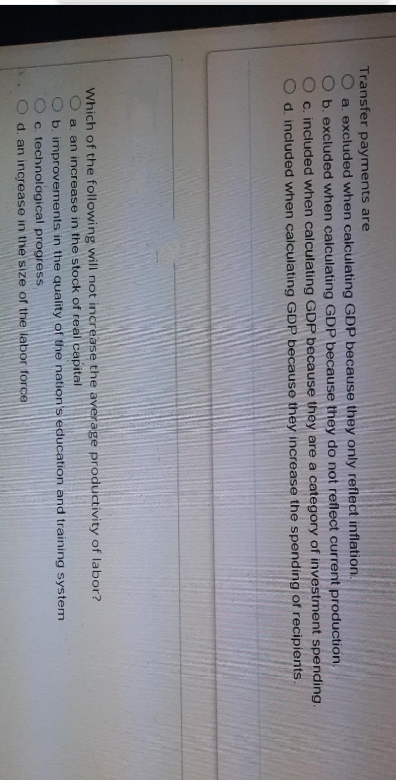 0000
000
Transfer payments are
a. excluded when calculating GDP because they only reflect inflation.
b. excluded when calculating GDP because they do not reflect current production.
c. included when calculating GDP because they are a category of investment spending.
d. included when calculating GDP because they increase the spending of recipients.
Which of the following will not increase the average productivity of labor?
a. an increase in the stock of real capital
b. improvements in the quality of the nation's education and training system
c. technological progress
d. an increase in the size of the labor force
