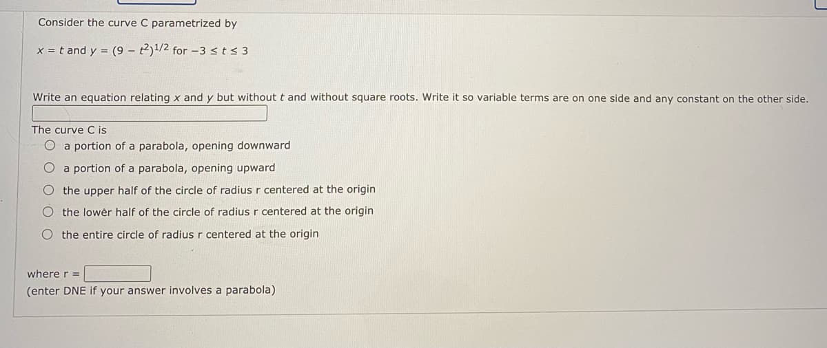 Consider the curve C parametrized by
x = t and y = (9 - t2)1/2 for -3 s t s 3
Write an equation relating x and y but without t and without square roots. Write it so variable terms are on one side and
The curve C is
O a portion of a parabola, opening downward
O a portion of a parabola, opening upward
O the upper half of the circle of radius r centered at the origin
the lowèr half of the circle of radius r centered at the origin
O the entire circle of radius r centered at the origin
vhere r =
enter DNE if your answer involves a parabola)
