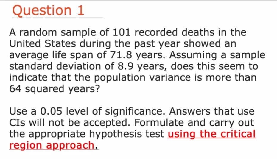 Question 1
A random sample of 101 recorded deaths in the
United States during the past year showed an
average life span of 71.8 years. Assuming a sample
standard deviation of 8.9 years, does this seem to
indicate that the population variance is more than
64 squared years?
Use a 0.05 level of significance. Answers that use
CIs will not be accepted. Formulate and carry out
the appropriate hypothesis test using the critical
region approach.
