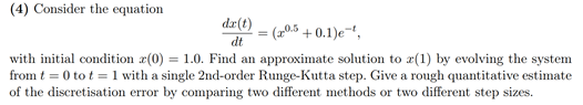 (4) Consider the equation
dr(t)
dt
=(205+0.1)et,
with initial condition z(0) = 1.0. Find an approximate solution to (1) by evolving the system
from t = 0 tot = 1 with a single 2nd-order Runge-Kutta step. Give a rough quantitative estimate
of the discretisation error by comparing two different methods or two different step sizes.
=