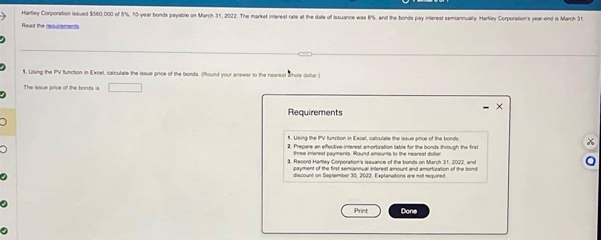 Hartley Corporation issued $560,000 of 5%, 10-year bonds payable on March 31, 2022. The market interest rate at the date of issuance was 8 %, and the bonds pay interest semiannually. Hartley Corporation's year-end is March 31.
Read the requirements
1. Using the PV function in Excel, calculate the issue price of the bonds. (Round your answer to the nearest Whole dollar)
The issue price of the bonds is
Requirements
1. Using the PV function in Excel, calculate the issue price of the bonds
2. Prepare an effective-interest amortization table for the bonds through the first
three interest payments. Round amounts to the nearest dollar.
3. Record Hartley Corporation's issuance of the bonds on March 31, 2022, and
payment of the first semiannual interest amount and amortization of the bond
discount on September 30, 2022 Explanations are not required
Print
Done