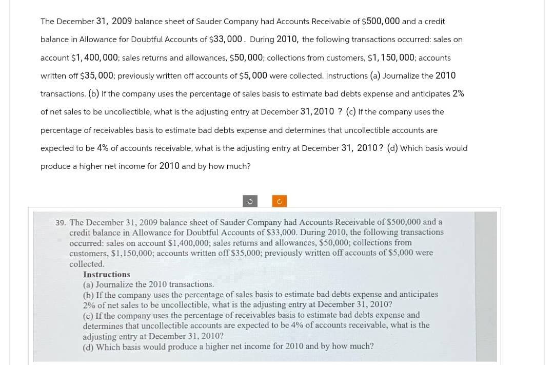 The December 31, 2009 balance sheet of Sauder Company had Accounts Receivable of $500,000 and a credit
balance in Allowance for Doubtful Accounts of $33,000. During 2010, the following transactions occurred: sales on
account $1,400,000; sales returns and allowances, $50,000; collections from customers, $1,150,000; accounts
written off $35,000; previously written off accounts of $5,000 were collected. Instructions (a) Journalize the 2010
transactions. (b) If the company uses the percentage sales basis to estimate bad debts expense and anticipates 2%
of net sales to be uncollectible, what is the adjusting entry at December 31, 2010 ? (c) If the company uses the
percentage of receivables basis to estimate bad debts expense and determines that uncollectible accounts are
expected to be 4% of accounts receivable, what is the adjusting entry at December 31, 2010? (d) Which basis would
produce a higher net income for 2010 and by how much?
J
C
39. The December 31, 2009 balance sheet of Sauder Company had Accounts Receivable of $500,000 and a
credit balance in Allowance for Doubtful Accounts of $33,000. During 2010, the following transactions
occurred: sales on account $1,400,000; sales returns and allowances, $50,000; collections from
customers, $1,150,000; accounts written off $35,000; previously written off accounts of $5,000 were
collected.
Instructions
(a) Journalize the 2010 transactions.
(b) If the company uses the percentage of sales basis to estimate bad debts expense and anticipates
2% of net sales to be uncollectible, what is the adjusting entry at December 31, 2010?
(c) If the company uses the percentage of receivables basis to estimate bad debts expense and
determines that uncollectible accounts are expected to be 4% of accounts receivable, what is the
adjusting entry at December 31, 2010?
(d) Which basis would produce a higher net income for 2010 and by how much?