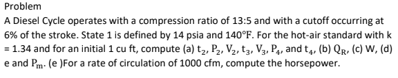 Problem
A Diesel Cycle operates with a compression ratio of 13:5 and with a cutoff occurring at
6% of the stroke. State 1 is defined by 14 psia and 140°F. For the hot-air standard with k
= 1.34 and for an initial 1 cu ft, compute (a) t2, P2, V2, t3, V3, Pa, and t4, (b) Qr, (c) W, (d)
e and Pm- (e )For a rate of circulation of 1000 cfm, compute the horsepower.
