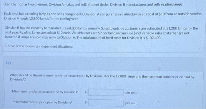 Bramble Inc. has two divisions. Division A makes and sells student desks, Division B manufactures and sells reading lamps.
Each desk has a reading lamp as one of its components. Division A can purchase reading lamps at a cost of $10 from an outside vendor.
Division A needs 12,800 lamps for the coming year.
Division B has the capacity to manufacture 64,000 lamps annually. Sales to outside customers are estimated at 51,200 lamps for the
next year. Reading lamps are sold at $12 each. Variable costs are $7 per lamp and include $2 of variable sales costs that are not
incurred if lamps are sold internally to Division A. The total amount of fixed costs for Division B is $102,400.
Consider the following independent situations.
(a)
What should be the minimum transfer price accepted by Division B for the 12,800 lamps and the maximum transfer price paid by
Division A?
Minimum transfer price accepted by Division B $
Maximum transfer price paid by Division A
$
per unit
per unit